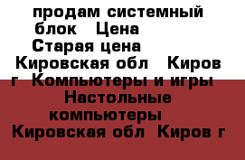 продам системный блок › Цена ­ 3 000 › Старая цена ­ 6 500 - Кировская обл., Киров г. Компьютеры и игры » Настольные компьютеры   . Кировская обл.,Киров г.